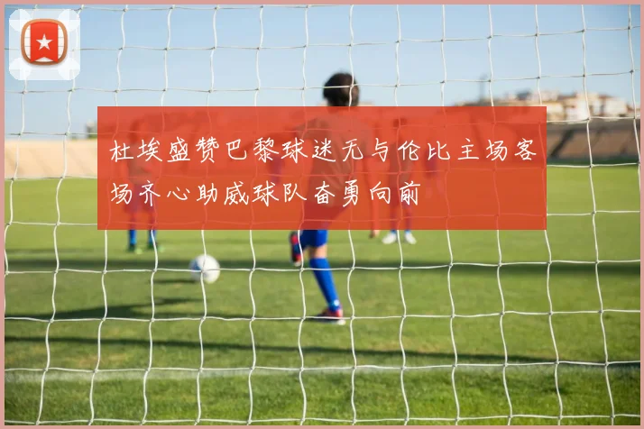 杜埃盛赞巴黎球迷无与伦比主场客场齐心助威球队奋勇向前