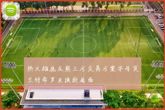 热火雄鹿灰熊三方交易方案字母莫兰特希罗互换新局面