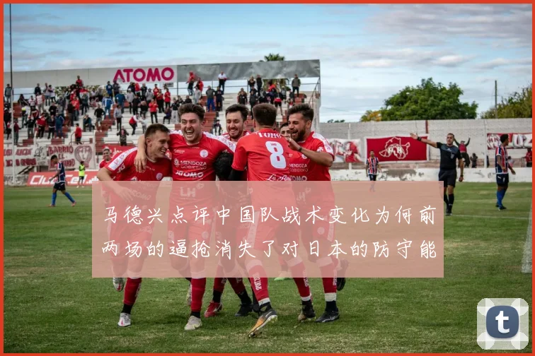 马德兴点评中国队战术变化为何前两场的逼抢消失了对日本的防守能否奏效