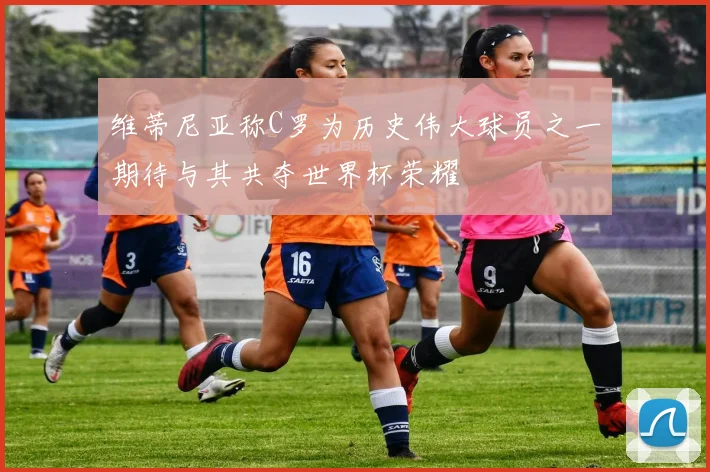 维蒂尼亚称C罗为历史伟大球员之一期待与其共夺世界杯荣耀