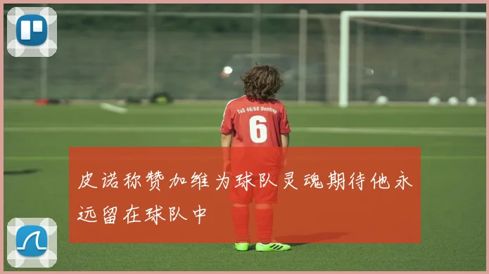 皮诺称赞加维为球队灵魂期待他永远留在球队中