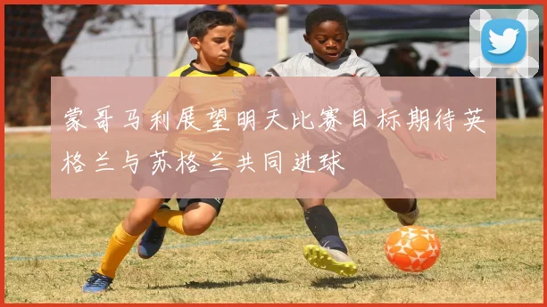 蒙哥马利展望明天比赛目标期待英格兰与苏格兰共同进球