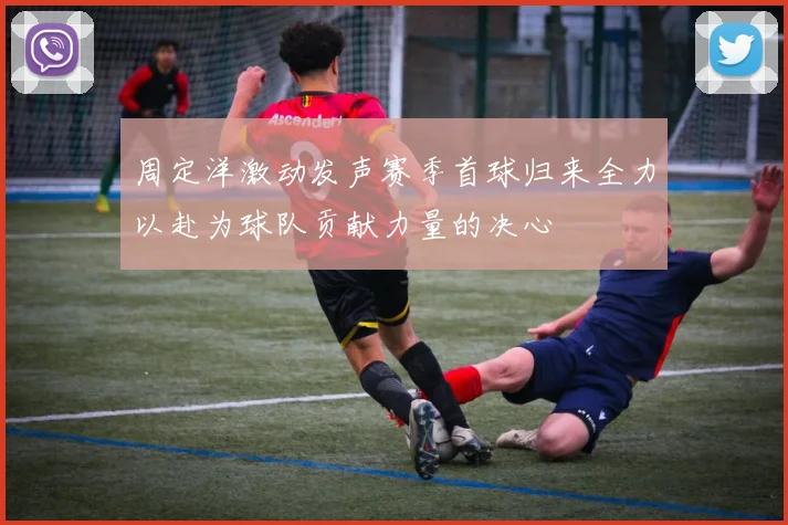 周定洋激动发声赛季首球归来全力以赴为球队贡献力量的决心