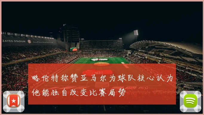 略伦特称赞亚马尔为球队核心认为他能独自改变比赛局势