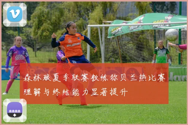 森林狼夏季联赛教练称贝兰热比赛理解与终结能力显著提升